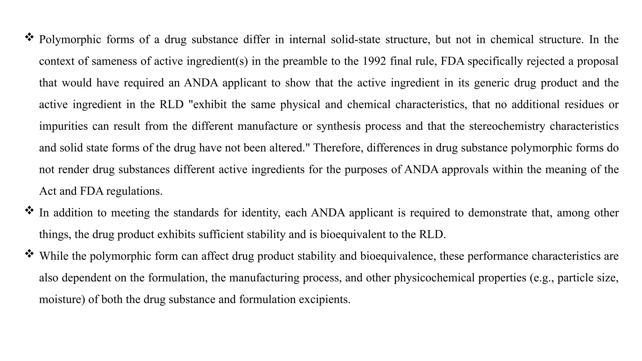  Polymorphic forms of a drug substance differ in internal solid-state structure, but not in chemical structure. In the
context of sameness of active ingredient(s) in the preamble to the 1992 final rule, FDA specifically rejected a proposal
that would have required an ANDA applicant to show that the active ingredient in its generic drug product and the
active ingredient in the RLD "exhibit the same physical and chemical characteristics, that no additional residues or
impurities can result from the different manufacture or synthesis process and that the stereochemistry characteristics
and solid state forms of the drug have not been altered." Therefore, differences in drug substance polymorphic forms do
not render drug substances different active ingredients for the purposes of ANDA approvals within the meaning of the
Act and FDA regulations.
 In addition to meeting the standards for identity, each ANDA applicant is required to demonstrate that, among other
things, the drug product exhibits sufficient stability and is bioequivalent to the RLD.
 While the polymorphic form can affect drug product stability and bioequivalence, these performance characteristics are
also dependent on the formulation, the manufacturing process, and other physicochemical properties (e.g., particle size,
moisture) of both the drug substance and formulation excipients.
 