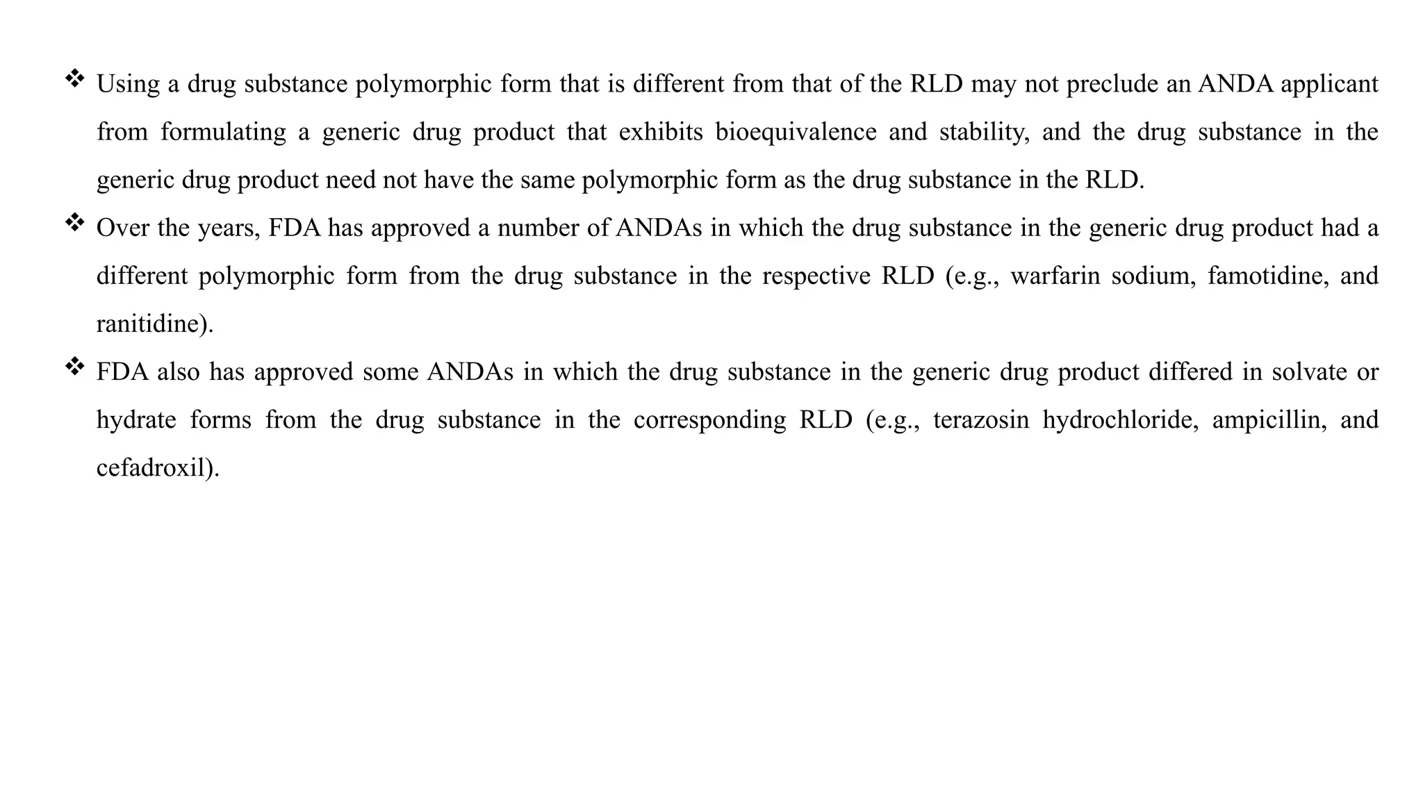  Using a drug substance polymorphic form that is different from that of the RLD may not preclude an ANDA applicant
from formulating a generic drug product that exhibits bioequivalence and stability, and the drug substance in the
generic drug product need not have the same polymorphic form as the drug substance in the RLD.
 Over the years, FDA has approved a number of ANDAs in which the drug substance in the generic drug product had a
different polymorphic form from the drug substance in the respective RLD (e.g., warfarin sodium, famotidine, and
ranitidine).
 FDA also has approved some ANDAs in which the drug substance in the generic drug product differed in solvate or
hydrate forms from the drug substance in the corresponding RLD (e.g., terazosin hydrochloride, ampicillin, and
cefadroxil).
 