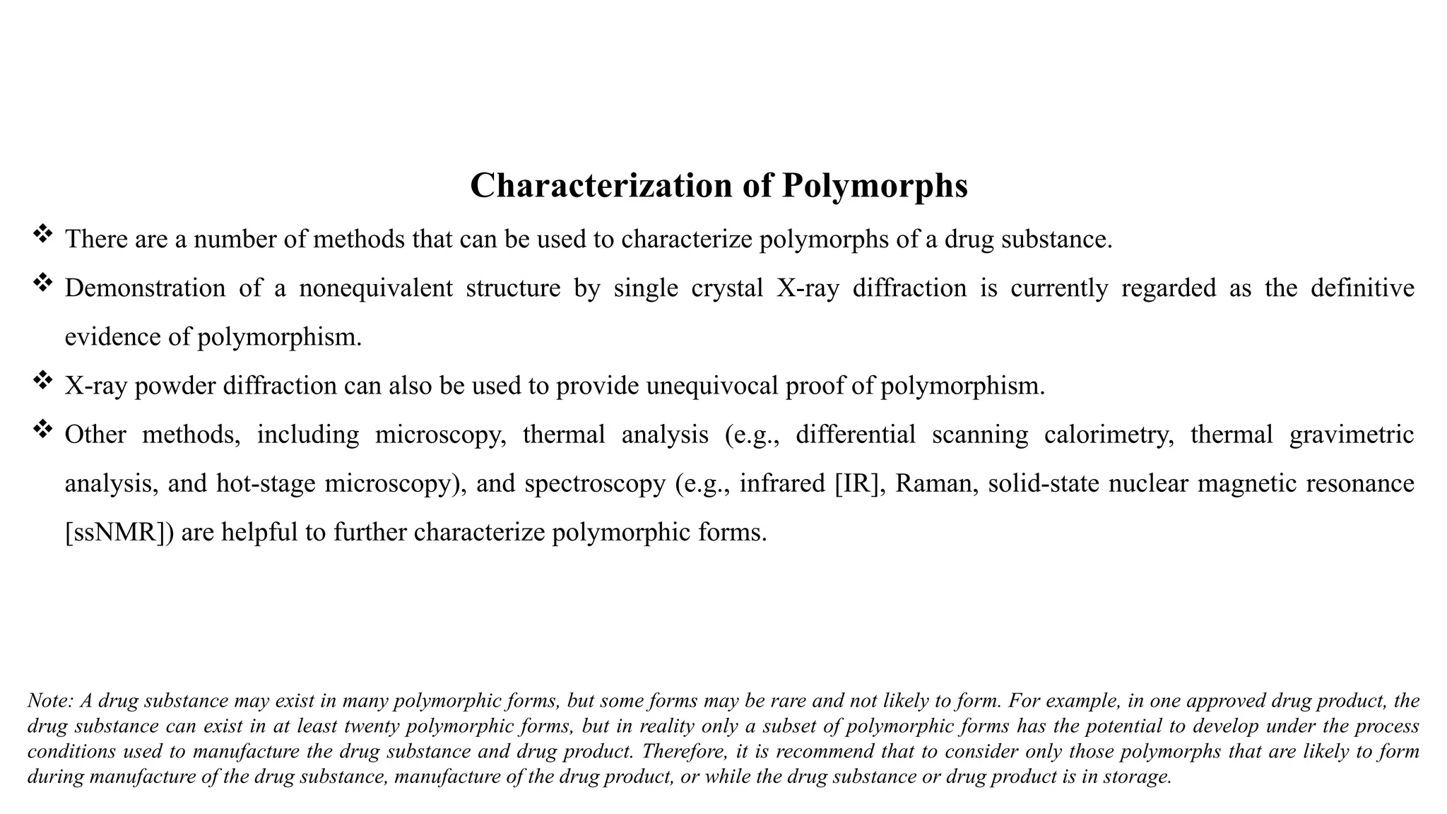 Characterization of Polymorphs
 There are a number of methods that can be used to characterize polymorphs of a drug substance.
 Demonstration of a nonequivalent structure by single crystal X-ray diffraction is currently regarded as the definitive
evidence of polymorphism.
 X-ray powder diffraction can also be used to provide unequivocal proof of polymorphism.
 Other methods, including microscopy, thermal analysis (e.g., differential scanning calorimetry, thermal gravimetric
analysis, and hot-stage microscopy), and spectroscopy (e.g., infrared [IR], Raman, solid-state nuclear magnetic resonance
[ssNMR]) are helpful to further characterize polymorphic forms.
Note: A drug substance may exist in many polymorphic forms, but some forms may be rare and not likely to form. For example, in one approved drug product, the
drug substance can exist in at least twenty polymorphic forms, but in reality only a subset of polymorphic forms has the potential to develop under the process
conditions used to manufacture the drug substance and drug product. Therefore, it is recommend that to consider only those polymorphs that are likely to form
during manufacture of the drug substance, manufacture of the drug product, or while the drug substance or drug product is in storage.
 