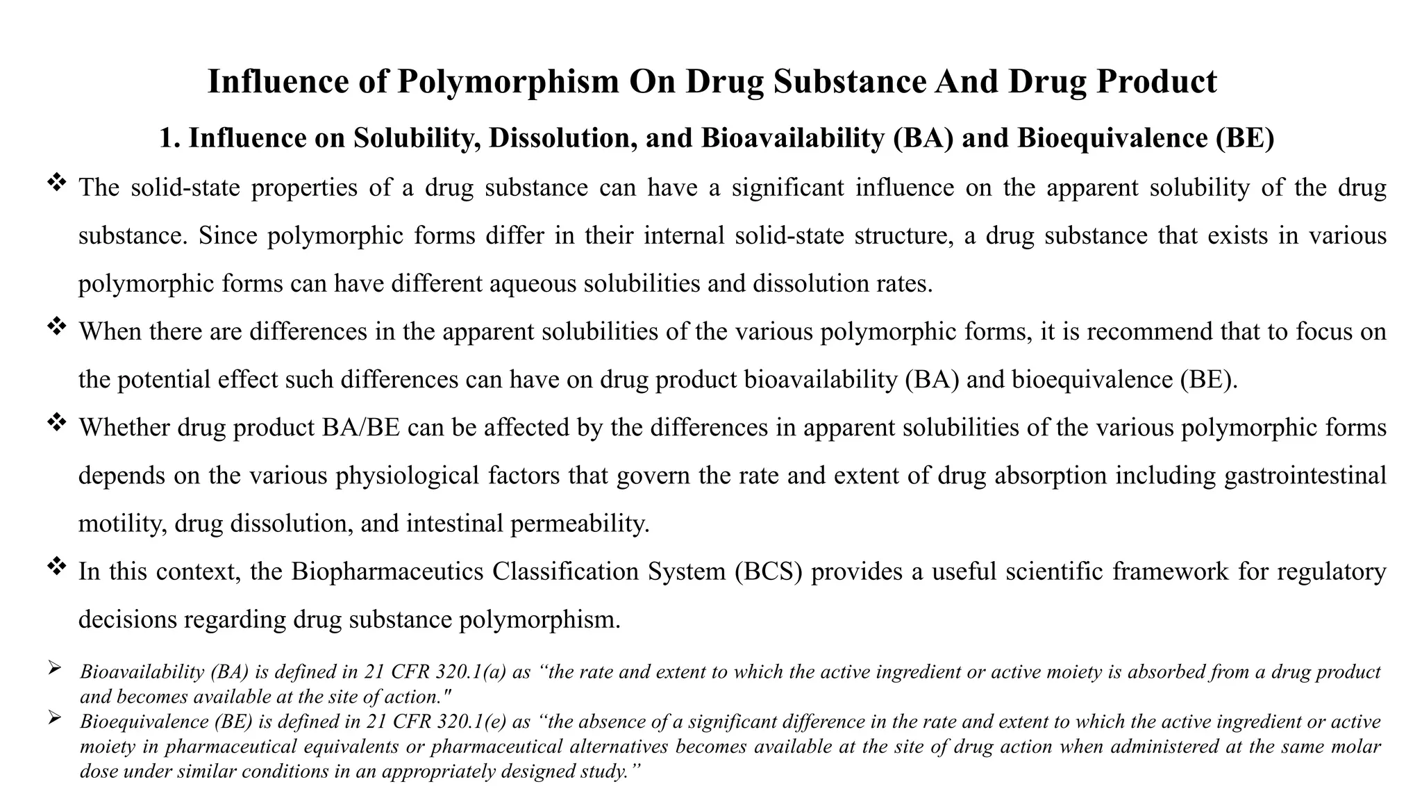 Influence of Polymorphism On Drug Substance And Drug Product
1. Influence on Solubility, Dissolution, and Bioavailability (BA) and Bioequivalence (BE)
 The solid-state properties of a drug substance can have a significant influence on the apparent solubility of the drug
substance. Since polymorphic forms differ in their internal solid-state structure, a drug substance that exists in various
polymorphic forms can have different aqueous solubilities and dissolution rates.
 When there are differences in the apparent solubilities of the various polymorphic forms, it is recommend that to focus on
the potential effect such differences can have on drug product bioavailability (BA) and bioequivalence (BE).
 Whether drug product BA/BE can be affected by the differences in apparent solubilities of the various polymorphic forms
depends on the various physiological factors that govern the rate and extent of drug absorption including gastrointestinal
motility, drug dissolution, and intestinal permeability.
 In this context, the Biopharmaceutics Classification System (BCS) provides a useful scientific framework for regulatory
decisions regarding drug substance polymorphism.
 Bioavailability (BA) is defined in 21 CFR 320.1(a) as “the rate and extent to which the active ingredient or active moiety is absorbed from a drug product
and becomes available at the site of action."
 Bioequivalence (BE) is defined in 21 CFR 320.1(e) as “the absence of a significant difference in the rate and extent to which the active ingredient or active
moiety in pharmaceutical equivalents or pharmaceutical alternatives becomes available at the site of drug action when administered at the same molar
dose under similar conditions in an appropriately designed study.”
 