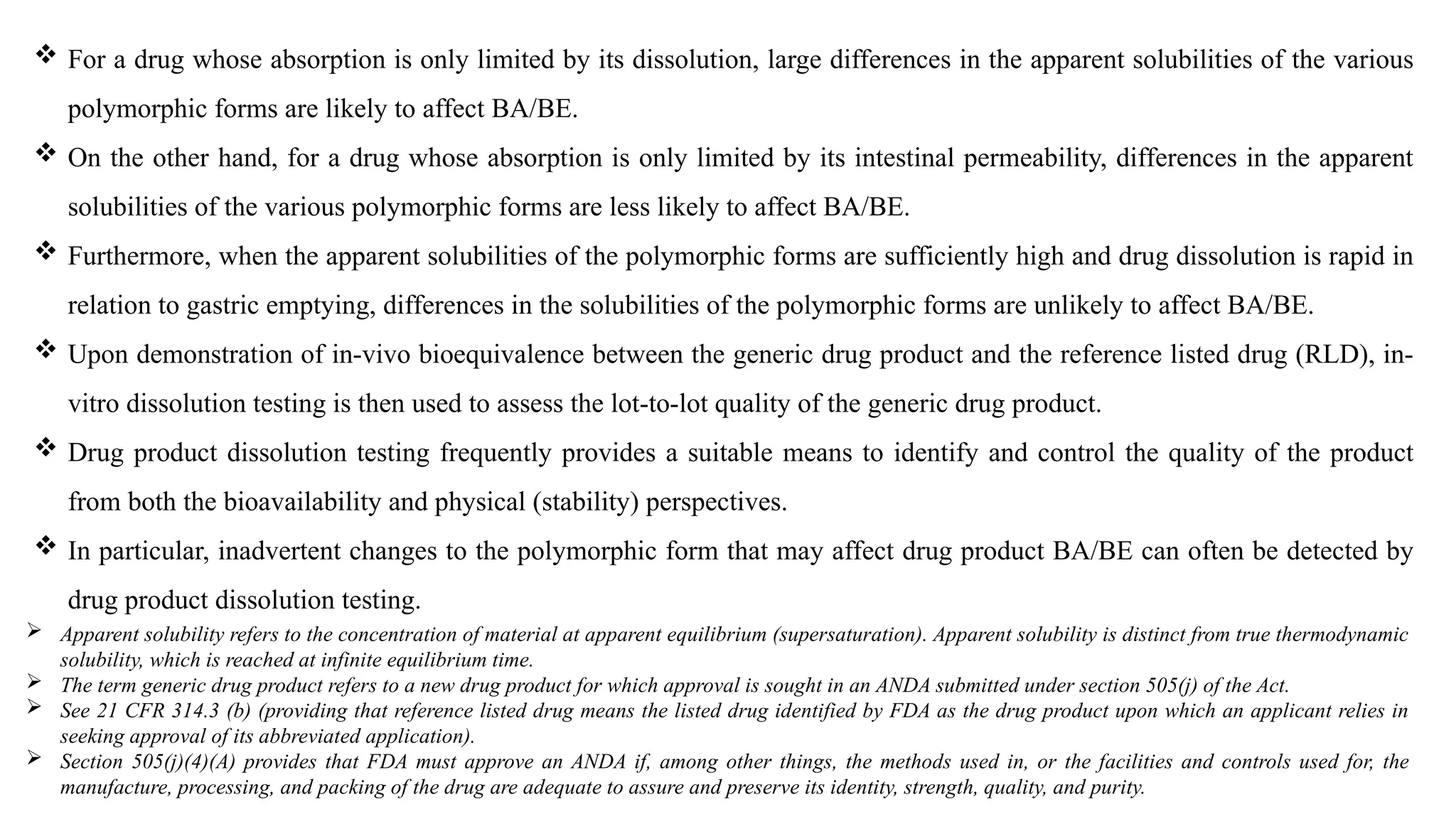  For a drug whose absorption is only limited by its dissolution, large differences in the apparent solubilities of the various
polymorphic forms are likely to affect BA/BE.
 On the other hand, for a drug whose absorption is only limited by its intestinal permeability, differences in the apparent
solubilities of the various polymorphic forms are less likely to affect BA/BE.
 Furthermore, when the apparent solubilities of the polymorphic forms are sufficiently high and drug dissolution is rapid in
relation to gastric emptying, differences in the solubilities of the polymorphic forms are unlikely to affect BA/BE.
 Upon demonstration of in-vivo bioequivalence between the generic drug product and the reference listed drug (RLD), in-
vitro dissolution testing is then used to assess the lot-to-lot quality of the generic drug product.
 Drug product dissolution testing frequently provides a suitable means to identify and control the quality of the product
from both the bioavailability and physical (stability) perspectives.
 In particular, inadvertent changes to the polymorphic form that may affect drug product BA/BE can often be detected by
drug product dissolution testing.
 Apparent solubility refers to the concentration of material at apparent equilibrium (supersaturation). Apparent solubility is distinct from true thermodynamic
solubility, which is reached at infinite equilibrium time.
 The term generic drug product refers to a new drug product for which approval is sought in an ANDA submitted under section 505(j) of the Act.
 See 21 CFR 314.3 (b) (providing that reference listed drug means the listed drug identified by FDA as the drug product upon which an applicant relies in
seeking approval of its abbreviated application).
 Section 505(j)(4)(A) provides that FDA must approve an ANDA if, among other things, the methods used in, or the facilities and controls used for, the
manufacture, processing, and packing of the drug are adequate to assure and preserve its identity, strength, quality, and purity.
 
