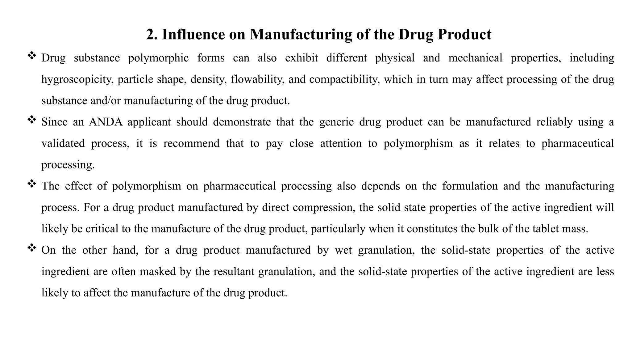 2. Influence on Manufacturing of the Drug Product
 Drug substance polymorphic forms can also exhibit different physical and mechanical properties, including
hygroscopicity, particle shape, density, flowability, and compactibility, which in turn may affect processing of the drug
substance and/or manufacturing of the drug product.
 Since an ANDA applicant should demonstrate that the generic drug product can be manufactured reliably using a
validated process, it is recommend that to pay close attention to polymorphism as it relates to pharmaceutical
processing.
 The effect of polymorphism on pharmaceutical processing also depends on the formulation and the manufacturing
process. For a drug product manufactured by direct compression, the solid state properties of the active ingredient will
likely be critical to the manufacture of the drug product, particularly when it constitutes the bulk of the tablet mass.
 On the other hand, for a drug product manufactured by wet granulation, the solid-state properties of the active
ingredient are often masked by the resultant granulation, and the solid-state properties of the active ingredient are less
likely to affect the manufacture of the drug product.
 