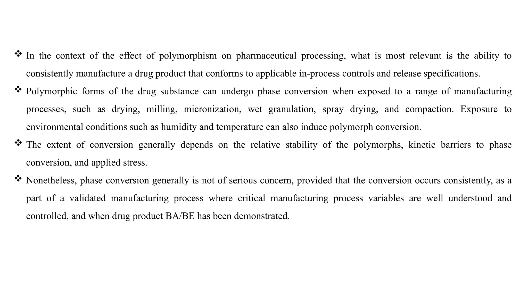  In the context of the effect of polymorphism on pharmaceutical processing, what is most relevant is the ability to
consistently manufacture a drug product that conforms to applicable in-process controls and release specifications.
 Polymorphic forms of the drug substance can undergo phase conversion when exposed to a range of manufacturing
processes, such as drying, milling, micronization, wet granulation, spray drying, and compaction. Exposure to
environmental conditions such as humidity and temperature can also induce polymorph conversion.
 The extent of conversion generally depends on the relative stability of the polymorphs, kinetic barriers to phase
conversion, and applied stress.
 Nonetheless, phase conversion generally is not of serious concern, provided that the conversion occurs consistently, as a
part of a validated manufacturing process where critical manufacturing process variables are well understood and
controlled, and when drug product BA/BE has been demonstrated.
 