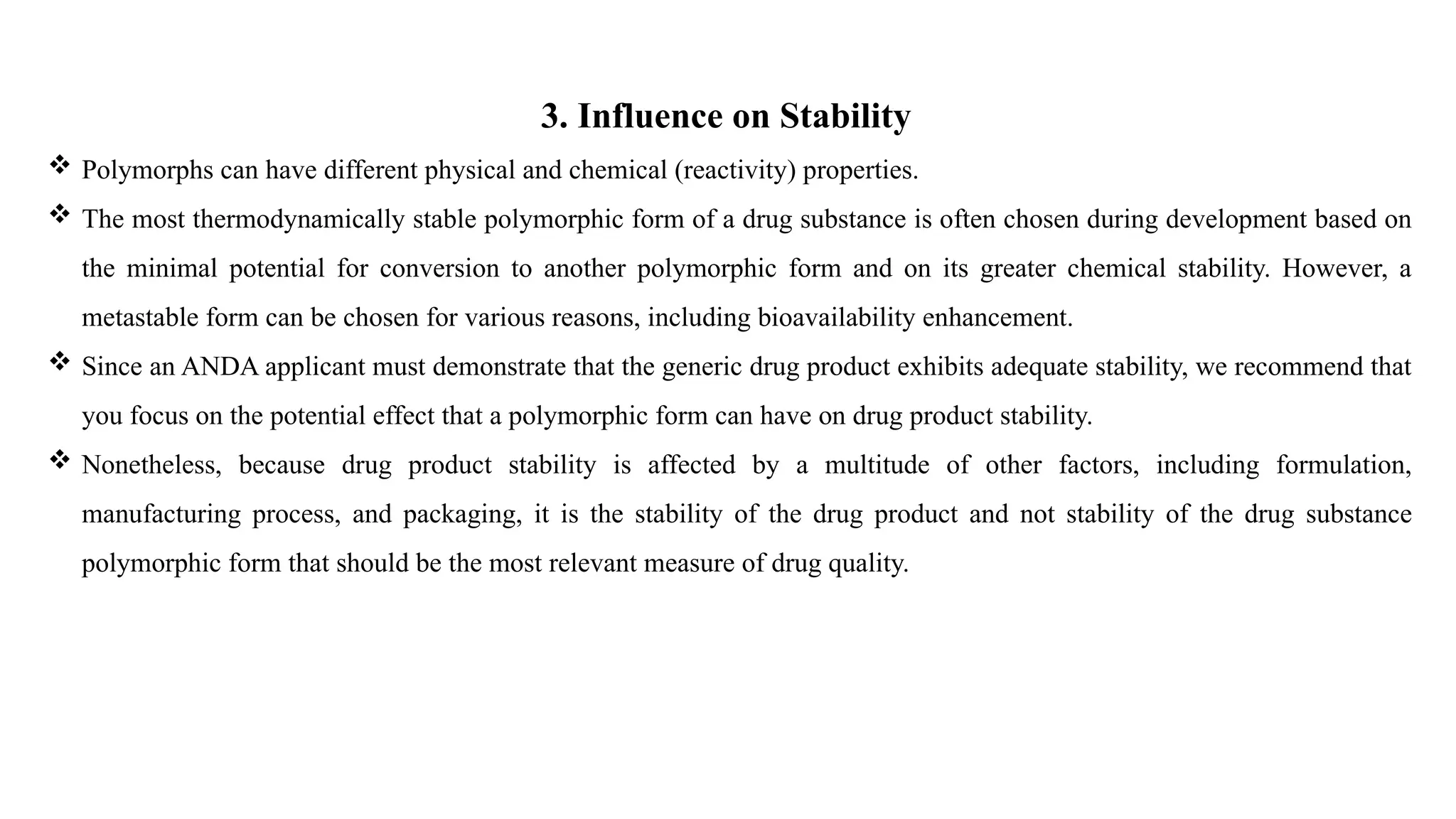 3. Influence on Stability
 Polymorphs can have different physical and chemical (reactivity) properties.
 The most thermodynamically stable polymorphic form of a drug substance is often chosen during development based on
the minimal potential for conversion to another polymorphic form and on its greater chemical stability. However, a
metastable form can be chosen for various reasons, including bioavailability enhancement.
 Since an ANDA applicant must demonstrate that the generic drug product exhibits adequate stability, we recommend that
you focus on the potential effect that a polymorphic form can have on drug product stability.
 Nonetheless, because drug product stability is affected by a multitude of other factors, including formulation,
manufacturing process, and packaging, it is the stability of the drug product and not stability of the drug substance
polymorphic form that should be the most relevant measure of drug quality.
 