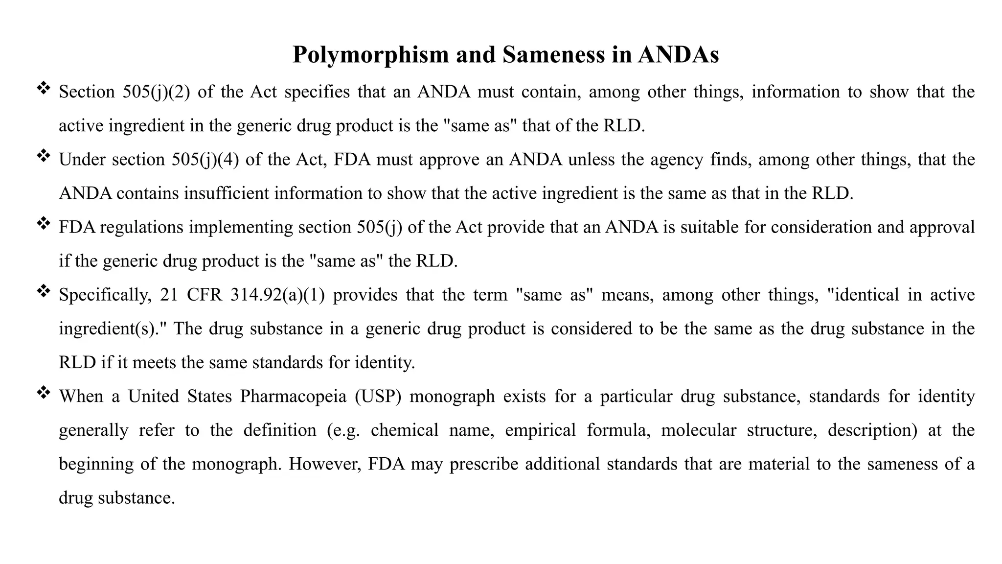 Polymorphism and Sameness in ANDAs
 Section 505(j)(2) of the Act specifies that an ANDA must contain, among other things, information to show that the
active ingredient in the generic drug product is the "same as" that of the RLD.
 Under section 505(j)(4) of the Act, FDA must approve an ANDA unless the agency finds, among other things, that the
ANDA contains insufficient information to show that the active ingredient is the same as that in the RLD.
 FDA regulations implementing section 505(j) of the Act provide that an ANDA is suitable for consideration and approval
if the generic drug product is the "same as" the RLD.
 Specifically, 21 CFR 314.92(a)(1) provides that the term "same as" means, among other things, "identical in active
ingredient(s)." The drug substance in a generic drug product is considered to be the same as the drug substance in the
RLD if it meets the same standards for identity.
 When a United States Pharmacopeia (USP) monograph exists for a particular drug substance, standards for identity
generally refer to the definition (e.g. chemical name, empirical formula, molecular structure, description) at the
beginning of the monograph. However, FDA may prescribe additional standards that are material to the sameness of a
drug substance.
 