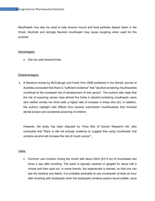 11Assignment on Pharmaceutical Solutions




  Mouthwash may also be used to help remove mucus and food particles deeper down in the
  throat. Alcoholic and strongly flavored mouthwash may cause coughing when used for this
  purpose.




  Advantages:

      •   Can be used several times.




  Disadvantages:

  •   A literature review by McCullough and Farah from 2008 published in the Dental Journal of
      Australia concluded that there is "sufficient evidence" that "alcohol-containing mouthwashes
      contribute to the increased risk of development of oral cancer". The authors also state that
      the risk of acquiring cancer rises almost five times in alcohol-containing mouthwash users
      who neither smoke nor drink (with a higher rate of increase in those who do). In addition,
      the authors highlight side effects from several mainstream mouthwashes that included
      dental erosion and accidental poisoning of children.




      However, the study has been disputed by Yinka Ebo of Cancer Research UK, who
      concluded that "there is still not enough evidence to suggest that using mouthwash that
      contains alcohol will increase the risk of mouth cancer".




  Uses:

      •   Common use involves rinsing the mouth with about 20ml (2/3 fl oz) of mouthwash two
          times a day after brushing. The wash is typically swished or gargled for about half a
          minute and then spat out. In some brands, the expectorate is stained, so that one can
          see the bacteria and debris. It is probably advisable to use mouthwash at least an hour
          after brushing with toothpaste when the toothpaste contains sodium laurel sulfate, since
 