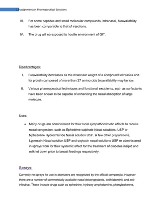 13Assignment on Pharmaceutical Solutions


   III.       For some peptides and small molecular compounds, intranasal, bioavailability
              has been comparable to that of injections.

   IV.        The drug will no exposed to hostile environment of GIT.




  Disadvantages:

     I.       Bioavailability decreases as the molecular weight of a compound increases and
              for protein composed of more than 27 amino cids bioavailability may be low.

   II.        Various pharmaceutical techniques and functional excipients, such as surfactants
              have been shown to be capable of enhancing the nasal absorption of large
              molecule.




  Uses:

          •   Many drugs are administered for their local sympathomimetic effects to reduce
              nasal congestion, such as Ephedrine sulphate Nasal solutions, USP or
              Nphazoline Hydrochloride Nasal solution USP. A few other preparations,
              Lypressin Nasal solution USP and oxytocin nasal solutions USP re administered
              in sprays from for their systemic effect for the treatment of diabetes insipid and
              milk let down prion to breast feedings respectively.




  Sprays:
  Currently no sprays for use in atomizers are recognized by the official compendia. However
  there are a number of commercially available nasal decongestants, antihistaminic and anti-
  infective. These include drugs such as ephedrine, hydroxy amphetamine, phenylephirene,
 