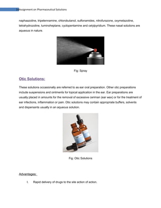 14Assignment on Pharmaceutical Solutions


  naphaazoline, tripelennamine, chlorobutanol, sulfonamides, nitrofurazone, oxymetazoline,
  tetrahydrozoline, tuminoheptane, cyclopentamine and cetylpyridium. These nasal solutions are
  aqueous in nature.




                                               Fig: Spray

  Otic Solutions:

  These solutions occasionally are referred to as ear oral preparation. Other otic preparations
  include suspensions and ointments for topical application in the ear. Ear preparations are
  usually placed in amounts for the removal of excessive ceriman (ear wax) or for the treatment of
  ear infections, inflammation or pain. Otic solutions may contain appropriate buffers, solvents
  and dispersants usually in an aqueous solution.




                                           Fig: Otic Solutions




  Advantages:

        I.   Rapid delivery of drugs to the site action of action.
 