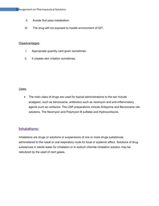 15Assignment on Pharmaceutical Solutions


          II.      Avoids first pass metabolism.

       III.        The drug will not exposed to hostile environment of GIT.




  Disadvantages:

          I.      Appropriate quantity cant given sometimes.

       II.        It creates skin irritation sometimes.




  Uses:

      •         The main class of drugs are used for topical administrations to the ear include
                analgesic, such as benzocaine, antibiotics such as neomycin and anti-inflammatory
                agents such as cortisone. The USP preparations include Antipyrine and Benzocaine otic
                solutions. The Neomycin and Polymyxin B sulfates and Hydrocortisone.




  Inhalations:

  Inhalations are drugs or solutions or suspensions of one or more drugs substances
  administered to the nasal or oral respiratory route for local or systemic effect. Solutions of drug
  substances in sterile water for inhalation or in sodium chloride inhalation solution may be
  nebulized by the used of inert gases.
 