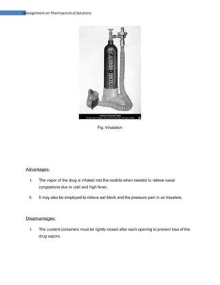 16Assignment on Pharmaceutical Solutions




                                            Fig: Inhalation




  Advantages:

     I.   The vapor of the drug is inhaled into the nostrils when needed to relieve nasal
          congestions due to cold and high fever.

    II.   It may also be employed to relieve ear block and the pressure pain in air travelers.




  Disadvantages:

     I.   The content containers must be tightly closed after each opening to prevent loss of the
          drug vapors.
 