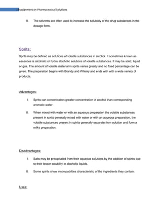 19Assignment on Pharmaceutical Solutions


       II.    The solvents are often used to increase the solubility of the drug substances in the
              dosage form.




  Sprits:
  Sprits may be defined as solutions of volatile substances in alcohol. It sometimes known as
  essences is alcoholic or hydro alcoholic solutions of volatile substances. It may be solid, liquid
  or gas. The amount of volatile material in sprits varies greatly and no fixed percentage can be
  given. The preparation begins with Brandy and Whisky and ends with with a wide variety of
  products.




  Advantages:

        I.    Sprits can concentration greater concentration of alcohol than corresponding
              aromatic water.

       II.    When mixed with water or with an aqueous preparation the volatile substances
              present in sprits generally mixed with water or with an aqueous preparation, the
              volatile substances present in spirits generally separate from solution and form a
              milky preparation.




  Disadvantages:

        I.    Salts may be precipitated from their aqueous solutions by the addition of spirits due
              to their lesser solubility in alcoholic liquids.

       II.    Some spirits show incompabilties characteristic of the ingredients they contain.




  Uses:
 