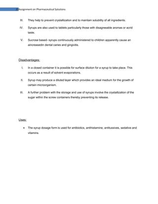 27Assignment on Pharmaceutical Solutions


   III.       They help to prevent crystallization and to maintain solubility of all ingredients.

   IV.        Syrups are also used to tablets particularly those with disagreeable aromas or acrid
              taste.

   V.         Sucrose based- syrups continuously administered to children apparently cause an
              aincreasedin dental caries and gingivitis.




  Disadvantages:

     I.       In a closed container it is possible for surface dilution for a syrup to take place. This
              occurs as a result of solvent evaporations.

    II.       Syrup may produce a diluted layer which provides an ideal medium for the growth of
              certain microorganism.

   III.       A further problem with the storage and use of syrups involve the crystallization of the
              sugar within the screw containers thereby preventing its release.




  Uses:

          •   The syrup dosage form is used for antibiotics, antihistamine, antitussives, sedative and
              vitamins.
 
