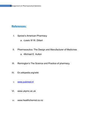30Assignment on Pharmaceutical Solutions




  References:


    I.    Sprowi’s American Pharmacy

             a. -Lewis W W. Dittert



   II.    Pharmaceutics: The Design and Manufacturer of Medicines

             a. -Michael E. Aulton



  III.    Remington’s The Science and Practice of pharmacy.



  IV.     En.wikipedia.org/wikt



    V.    www.pubmed.nl



  VI.     www.ukpmc.ac.uk



   VII.   www.healthchemist.co.nz
 