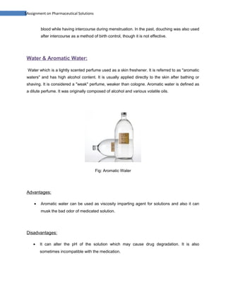 5Assignment on Pharmaceutical Solutions


         blood while having intercourse during menstruation. In the past, douching was also used
         after intercourse as a method of birth control, though it is not effective.




 Water & Aromatic Water:

 Water which is a lightly scented perfume used as a skin freshener. It is referred to as "aromatic
 waters" and has high alcohol content. It is usually applied directly to the skin after bathing or
 shaving. It is considered a "weak" perfume, weaker than cologne. Aromatic water is defined as
 a dilute perfume. It was originally composed of alcohol and various volatile oils.




                                          Fig: Aromatic Water




 Advantages:

     •   Aromatic water can be used as viscosity imparting agent for solutions and also it can
         musk the bad odor of medicated solution.




 Disadvantages:

    •    It can alter the pH of the solution which may cause drug degradation. It is also
         sometimes incompatible with the medication.
 