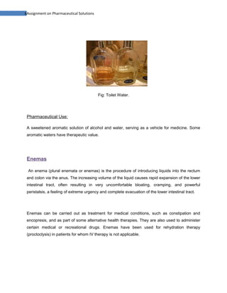 6Assignment on Pharmaceutical Solutions




                                          Fig: Toilet Water.




 Pharmaceutical Use:

 A sweetened aromatic solution of alcohol and water, serving as a vehicle for medicine. Some
 aromatic waters have therapeutic value.




 Enemas

  An enema (plural enemata or enemas) is the procedure of introducing liquids into the rectum
 and colon via the anus. The increasing volume of the liquid causes rapid expansion of the lower
 intestinal tract, often resulting in very uncomfortable bloating, cramping, and powerful
 peristalsis, a feeling of extreme urgency and complete evacuation of the lower intestinal tract.




 Enemas can be carried out as treatment for medical conditions, such as constipation and
 encopresis, and as part of some alternative health therapies. They are also used to administer
 certain medical or recreational drugs. Enemas have been used for rehydration therapy
 (proctoclysis) in patients for whom IV therapy is not applicable.
 