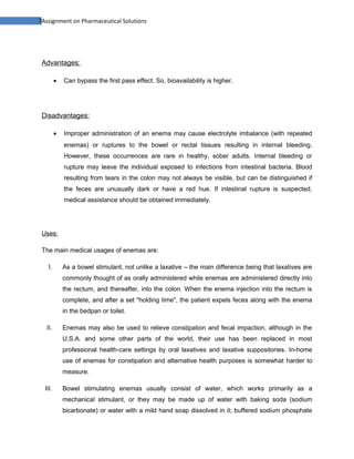 7Assignment on Pharmaceutical Solutions




 Advantages:

         •   Can bypass the first pass effect. So, bioavailability is higher.




 Disadvantages:

         •   Improper administration of an enema may cause electrolyte imbalance (with repeated
             enemas) or ruptures to the bowel or rectal tissues resulting in internal bleeding.
             However, these occurrences are rare in healthy, sober adults. Internal bleeding or
             rupture may leave the individual exposed to infections from intestinal bacteria. Blood
             resulting from tears in the colon may not always be visible, but can be distinguished if
             the feces are unusually dark or have a red hue. If intestinal rupture is suspected,
             medical assistance should be obtained immediately.




 Uses:

 The main medical usages of enemas are:

    I.       As a bowel stimulant, not unlike a laxative – the main difference being that laxatives are
             commonly thought of as orally administered while enemas are administered directly into
             the rectum, and thereafter, into the colon. When the enema injection into the rectum is
             complete, and after a set "holding time", the patient expels feces along with the enema
             in the bedpan or toilet.

  II.        Enemas may also be used to relieve constipation and fecal impaction, although in the
             U.S.A. and some other parts of the world, their use has been replaced in most
             professional health-care settings by oral laxatives and laxative suppositories. In-home
             use of enemas for constipation and alternative health purposes is somewhat harder to
             measure.

  III.       Bowel stimulating enemas usually consist of water, which works primarily as a
             mechanical stimulant, or they may be made up of water with baking soda (sodium
             bicarbonate) or water with a mild hand soap dissolved in it; buffered sodium phosphate
 