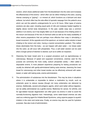8Assignment on Pharmaceutical Solutions


        solution, which draws additional water from the bloodstream into the colon and increases
        the effectiveness of the enema – which often can be rather irritating to the colon, causing
        intense cramping or "griping" – or mineral oil, which functions as a lubricant and stool
        softener, but which often has the side effect of sporadic seepage from the patient's anus
        which can soil the patient's undergarments for up to 24 hours. Other types of enema
        solutions are also used, including equal parts of milk and molasses heated together to
        slightly above normal body temperature. In the past, castile soap was a common
        additive in an enema, but it has largely fallen out of use because of its irritating action in
        the rectum and because of the risk of chemical colitis as well as the ready availability of
        other enema preparations that are perhaps more effective than soap in stimulating a
        bowel movement. At the opposite end of the spectrum, an isotonic saline solution is least
        irritating to the rectum and colon, having a neutral concentration gradient. This neither
        draws electrolytes from the body – as can happen with plain water – nor draws water
        into the colon, as will occur with phosphates. Thus, a salt water solution can be used
        when a longer period of retention is desired, such as to soften an impaction.

  IV.   Cleansing the lower bowel prior to a surgical procedure such as sigmoidoscopy or
        colonoscopy. Because of speed and supposed convenience, enemas used for this
        purpose are commonly the more costly, sodium phosphate variety – often called a
        disposable enema. A more pleasant experience preparing for testing procedures can
        usually be obtained with gently-administered baking soda enemas; cleansing the lower
        bowel for colonoscopy and other bowel studies can be effectively achieved with water-
        based, or water with baking soda, enema administration.

  V.    The administration of substances into the bloodstream. This may be done in situations
        where it is undesirable or impossible to deliver a medication by mouth, such as
        antiemetic given to reduce nausea (though not many antiemetics are delivered by
        enema). Additionally, several anti-antigenic agents, which work better without digestion,
        can be safely administered via a gentle enema. Medicines for cancer, for arthritis, and
        for age-related macular degeneration are often given via enema in order to avoid the
        normally-functioning digestive tract. Interestingly, some water-based enemas are also
        used as a relieving agent for Irritable Bowel Syndrome, using cayenne pepper to squelch
        irritation in the colon and rectal area. Finally, an enema may also be used for hydration
        purposes. See also route of administration.
 