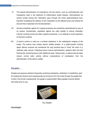 9Assignment on Pharmaceutical Solutions


  VI.   The topical administration of medications into the rectum, such as corticosteroids and
        mesalazine used in the treatment of inflammatory bowel disease. Administration by
        enema avoids having the medication pass through the entire gastrointestinal tract,
        therefore simplifying the delivery of the medication to the affected area and limiting the
        amount that is absorbed into the bloodstream.

 VII.   General anesthetic agents for surgical purposes are sometimes administered by way of
        an enema. Occasionally, anesthetic agents are used rectally to reduce medically-
        induced vomiting during and after surgical procedures, in an attempt to avoid aspiration
        of stomach contents.

VIII.   A barium enema is used as a contrast substance in the radiological imaging of the
        bowel. The enema may contain barium sulfate powder, or a water-soluble contrast
        agent. Barium enemas are sometimes the only practical way to "view" the colon in a
        relatively safe manner. Following barium enema administration, patients often find that
        flushing the remaining barium with additional water, baking soda, or saline enemas helps
        restore normal colon activity without complications of constipation from the
        administration of the barium sulfate.




 Gargles:

 Gargles are aqueous solutions frequently containing antiseptics, antibiotics or anesthetics used
 for treating the pharynx and nasopharyngs by forcing air from the lungs through the gargle that
 is held in the throat; subsequently, the gargle is expectorated. Many gargles must be diluted
 with water prior to use.




                                           Fig: Gargles

 Advantages:
 