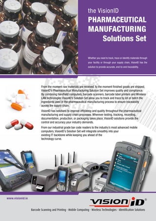 the VisionID
                                                                   PHARMACEUTICAL
                                                                   MANUFACTURING
                                                                      Solutions Set

                                                                   Whether you need to track, trace or identify materials through
                                                                   your facility or through your supply chain, VisionID has the
                                                                   solution to provide accurate, end-to-end traceability.




                          From the moment raw materials are received, to the moment finished goods are shipped,
                          VisionID’s Pharmaceutical Manufacturing Solution Set improves quality and compliance.
                          By combining handheld computers, barcode scanners, barcode label printers and Wireless
                          LAN technologies VisionID’s Solution Set allow you to track and trace by lot or batch the
                          ingredients used in the pharmaceutical manufacturing process to ensure traceability
                          across the supply chain.
                          VisionID has solutions to improve efficiency and quality throughout the pharmaceutical
                          manufacturing and supply chain processes. Wherever testing, tracking, recording,
                          documentation, production, or packaging takes place, VisionID solutions provide the
                          control and accuracy your industry demands.
                          From our industrial grade bar code readers to the industry’s most advanced mobile
                          computers, VisionID’s Solution Set will integrate smoothly into your
                          existing IT backbone while keeping you ahead of the
                          technology curve.




www.visionid.ie


                  Barcode Scanning and Printing · Mobile Computing · Wireless Technologies · Identification Solutions
 