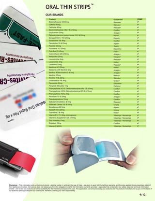 9/12
Product
Betamethasone 0.634mg
Caffeine 40mg
Cetirizine 40mg
Dextromethorphan Hbr 7.5 & 15mg
Dicylcomine 20mg
Diphenhydramine Hydrochloride 12.5 & 25mg
Donepzil Hcl 5 / 10 / 23mg
Doxazosine 4 & 8mg
Famotidine 10 & 20mg
Fluoride 0.5mg
Fluoxetine 10 / 20mg
Folic Acid 1 & 5mg
Indomethacin 25 & 50mg
Ketoprofen 25mg
Levocetrizine 5mg
Loperamide 2mg
Loratidine 10mg
Medizine HCl 25mg
Melatonin with Menthol 3mg
Menthol & Benzocaine 3 & 3mg
Menthol 2.5mg
Nicotine 11 & 22mg
Ondansetron 4 & 8mg
Paroxetine 20mg
Pergolide Mesylate 1mg
Phenylephrine HCI & Dextromethorphan Hbr 2.5 & 5mg
Phenylephrine HCI & Diphenhydramine HCI 5 & 10mg
Phenylephrine HCI 2.5mg
Piroxicam 10 & 20mg
Pseudoephedrine 10mg
Salbutamol Sulfate 2 & 4mg
Sildenaﬁl Citrate 100 & 50mg
Simethicone 62.5mg
Tadalaﬁl 10 & 20mg
Tizanidine 2 & 4mg
Vitamin B12 1.0 Mcg (micrograms)
Vitamin C Supplement 25 & 40mg
Zinc Histidine 12mg
Zolpidem 10mg
Our Brand
Respaa+
Stimula+
Respaa+
Coldﬂu+
Analgic+
Hista+
Dopzil+
Coldﬂu+
Agast+
Tooth+
Depretine
Folic+
Analgic+
Ketoprof
Respaa+
Hista+
Respaa+
Hista+
Analgic+
Analgic+
Metha+
Stimula+
Ondan+
Depretine
Perkins+
Coldﬂu+
Coldﬂu+
Coldﬂu+
Analgic+
Coldﬂu+
Respaa+
Unigra
Agast+
Unigra
Hista+
Vitastrips / Nutrastrips
Vitastrips / Nutrastrips
Vitastrips / Nutrastrips
Coldﬂu+
EDMF
OUR BRANDS
ORAL THIN STRIPS
TM
Disclaimer : This information and our technical advice - whether verbal, in writing or by way of trials - are given in good faith but without warranty, and this also applies where proprietary rights of
third parties are involved. Our advice does not release you from the obligation to verify the information currently provided - especially that contained in our safety data and technical information
sheets - and to test our products as to their suitability for the intended processes and uses. The application, use and processing our products and the products manufactured by you on the basis of
our technical advice are beyond our control and, therefore, entirely your own responsibility.
Vitamin D 600IU Vitastrips / Nutrastrips
 
