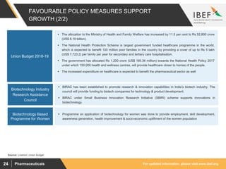 For updated information, please visit www.ibef.orgPharmaceuticals24
FAVOURABLE POLICY MEASURES SUPPORT
GROWTH (2/2)
Source: Livemint, Union Budget
 The allocation to the Ministry of Health and Family Welfare has increased by 11.5 per cent to Rs 52,800 crore
(US$ 8.16 billion).
 The National Health Protection Scheme is largest government funded healthcare programme in the world,
which is expected to benefit 100 million poor families in the country by providing a cover of up to Rs 5 lakh
(US$ 7,723.2) per family per year for secondary and tertiary care hospitalisation.
 The government has allocated Rs 1,200 crore (US$ 185.36 million) towards the National Health Policy 2017
under which 150,000 health and wellness centres, will provide healthcare closer to homes of the people.
 The increased expenditure on healthcare is expected to benefit the pharmaceutical sector as well
Union Budget 2018-19
 BIRAC has been established to promote research & innovation capabilities in India’s biotech industry. The
council will provide funding to biotech companies for technology & product development.
 BIRAC under Small Business Innovation Research Initiative (SBIRI) scheme supports innovations in
biotechnology.
Biotechnology Industry
Research Assistance
Council
 Programme on application of biotechnology for women was done to provide employment, skill development,
awareness generation, health improvement & socio-economic upliftment of the women population
Biotechnology Based
Programme for Women
 