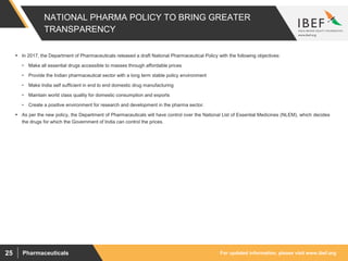 For updated information, please visit www.ibef.orgPharmaceuticals25
NATIONAL PHARMA POLICY TO BRING GREATER
TRANSPARENCY
 In 2017, the Department of Pharmaceuticals released a draft National Pharmaceutical Policy with the following objectives:
• Make all essential drugs accessible to masses through affordable prices
• Provide the Indian pharmaceutical sector with a long term stable policy environment
• Make India self sufficient in end to end domestic drug manufacturing
• Maintain world class quality for domestic consumption and exports
• Create a positive environment for research and development in the pharma sector.
 As per the new policy, the Department of Pharmaceuticals will have control over the National List of Essential Medicines (NLEM), which decides
the drugs for which the Government of India can control the prices.
 
