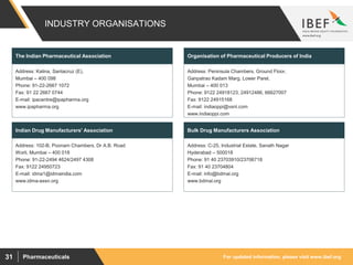 For updated information, please visit www.ibef.orgPharmaceuticals31
INDUSTRY ORGANISATIONS
Address: Kalina, Santacruz (E),
Mumbai – 400 098
Phone: 91-22-2667 1072
Fax: 91 22 2667 0744
E-mail: ipacentre@ipapharma.org
www.ipapharma.org
The Indian Pharmaceutical Association
Address: 102-B, Poonam Chambers, Dr A.B. Road
Worli, Mumbai – 400 018
Phone: 91-22-2494 4624/2497 4308
Fax: 9122 24950723
E-mail: idma1@idmaindia.com
www.idma-assn.org
Indian Drug Manufacturers' Association
Address: Peninsula Chambers, Ground Floor,
Ganpatrao Kadam Marg, Lower Parel,
Mumbai – 400 013
Phone: 9122 24918123, 24912486, 66627007
Fax: 9122 24915168
E-mail: indiaoppi@vsnl.com
www.indiaoppi.com
Organisation of Pharmaceutical Producers of India
Address: C-25, Industrial Estate, Sanath Nagar
Hyderabad – 500018
Phone: 91 40 23703910/23706718
Fax: 91 40 23704804
E-mail: info@bdmai.org
www.bdmai.org
Bulk Drug Manufacturers Association
 
