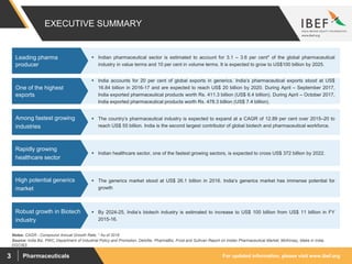 For updated information, please visit www.ibef.orgPharmaceuticals3
EXECUTIVE SUMMARY
Source: India Biz, PWC, Department of Industrial Policy and Promotion, Deloitte, PharmaBiz, Frost and Sullivan Report on Indian Pharmaceutical Market, McKinsey, Make in India,
DGCI&S
Notes: CAGR - Compound Annual Growth Rate, * As of 2016
 Indian pharmaceutical sector is estimated to account for 3.1 – 3.6 per cent* of the global pharmaceutical
industry in value terms and 10 per cent in volume terms. It is expected to grow to US$100 billion by 2025.
Leading pharma
producer
 The country’s pharmaceutical industry is expected to expand at a CAGR of 12.89 per cent over 2015–20 to
reach US$ 55 billion. India is the second largest contributor of global biotech and pharmaceutical workforce.
Among fastest growing
industries
 India accounts for 20 per cent of global exports in generics. India’s pharmaceutical exports stood at US$
16.84 billion in 2016-17 and are expected to reach US$ 20 billion by 2020. During April – September 2017,
India exported pharmaceutical products worth Rs. 411.3 billion (US$ 6.4 billion). During April – October 2017,
India exported pharmaceutical products worth Rs. 478.3 billion (US$ 7.4 billion).
One of the highest
exports
 Indian healthcare sector, one of the fastest growing sectors, is expected to cross US$ 372 billion by 2022.
Rapidly growing
healthcare sector
 The generics market stood at US$ 26.1 billion in 2016. India’s generics market has immense potential for
growth
High potential generics
market
 By 2024-25, India’s biotech industry is estimated to increase to US$ 100 billion from US$ 11 billion in FY
2015-16.
Robust growth in Biotech
industry
 