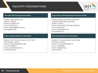 For updated information, please visit www.ibef.orgPharmaceuticals48
INDUSTRY ORGANISATIONS
Address: Kalina, Santacruz (E),
Mumbai – 400 098
Phone: 91-22-2667 1072
Fax: 91 22 2667 0744
E-mail: ipacentre@ipapharma.org
www.ipapharma.org
The Indian Pharmaceutical Association
Address: 102-B, Poonam Chambers, Dr A.B. Road
Worli, Mumbai – 400 018
Phone: 91-22-2494 4624/2497 4308
Fax: 9122 24950723
E-mail: idma1@idmaindia.com
www.idma-assn.org
Indian Drug Manufacturers' Association
Address: Peninsula Chambers, Ground Floor,
Ganpatrao Kadam Marg, Lower Parel,
Mumbai – 400 013
Phone: 9122 24918123, 24912486, 66627007
Fax: 9122 24915168
E-mail: indiaoppi@vsnl.com
www.indiaoppi.com
Organisation of Pharmaceutical Producers of India
Address: C-25, Industrial Estate, Sanath Nagar
Hyderabad – 500018
Phone: 91 40 23703910/23706718
Fax: 91 40 23704804
E-mail: info@bdmai.org
www.bdmai.org
Bulk Drug Manufacturers Association
 