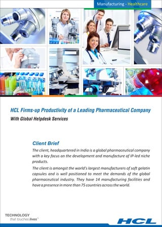 HCL Firms-up Productivity of a Leading Pharmaceutical Company
With Global Helpdesk Services
Client Brief
Manufacturing - Healthcare
The client, headquartered in India is a global pharmaceutical company
with a key focus on the development and manufacture of IP-led niche
products.
The client is amongst the world's largest manufacturers of soft gelatin
capsules and is well positioned to meet the demands of the global
pharmaceutical industry. They have 14 manufacturing facilities and
haveapresenceinmorethan75countriesacrosstheworld.
 