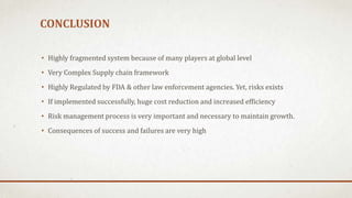 CONCLUSION
• Highly fragmented system because of many players at global level

• Very Complex Supply chain framework
• Highly Regulated by FDA & other law enforcement agencies. Yet, risks exists
• If implemented successfully, huge cost reduction and increased efficiency

• Risk management process is very important and necessary to maintain growth.
• Consequences of success and failures are very high

 