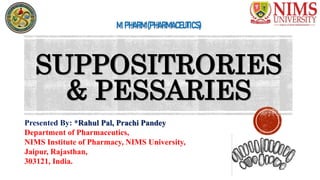 SUPPOSITRORIES
& PESSARIES
Presented By: *Rahul Pal, Prachi Pandey
Department of Pharmaceutics,
NIMS Institute of Pharmacy, NIMS University,
Jaipur, Rajasthan,
303121, India.
M.PHARM(PHARMACEUTICS)
 