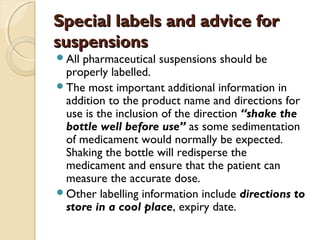 Special labels and advice forSpecial labels and advice for
suspensionssuspensions
All pharmaceutical suspensions should be
properly labelled.
The most important additional information in
addition to the product name and directions for
use is the inclusion of the direction “shake the
bottle well before use” as some sedimentation
of medicament would normally be expected.
Shaking the bottle will redisperse the
medicament and ensure that the patient can
measure the accurate dose.
Other labelling information include directions to
store in a cool place, expiry date.
 