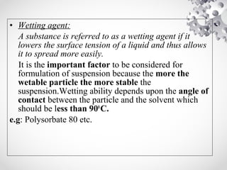 • Wetting agent:
A substance is referred to as a wetting agent if it
lowers the surface tension of a liquid and thus allows
it to spread more easily.
It is the important factor to be considered for
formulation of suspension because the more the
wetable particle the more stable the
suspension.Wetting ability depends upon the angle of
contact between the particle and the solvent which
should be less than 900
C.
e.g: Polysorbate 80 etc.
 