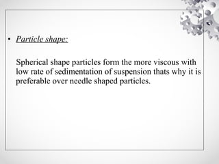 • Particle shape:
Spherical shape particles form the more viscous with
low rate of sedimentation of suspension thats why it is
preferable over needle shaped particles.
 