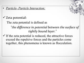 • Particle- Particle Interaction:
Zeta potential:
The zeta potential is defined as
"the difference in potential between the surface of
tightly bound layer."
If the zeta potential is reduced, the attractive forces
exceed the repulsive forces and the particles come
together, this phenomena is known as flocculation.
 