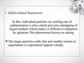 • Deflocculated Suspension:
In this, individual particles are settling,rate of
sedimentation is slow,which prevents entrapping of
liquid medium which makes it difficult to redisperse
by agitation.This phenomena known as caking.
The larger particles settle fast and smaller remain in
supernatant so supernatent appears cloudy.
 