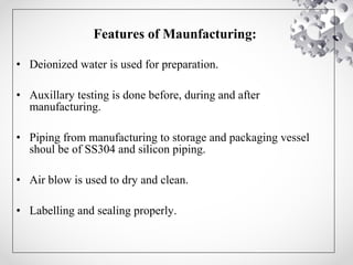 Features of Maunfacturing:
• Deionized water is used for preparation.
• Auxillary testing is done before, during and after
manufacturing.
• Piping from manufacturing to storage and packaging vessel
shoul be of SS304 and silicon piping.
• Air blow is used to dry and clean.
• Labelling and sealing properly.
 