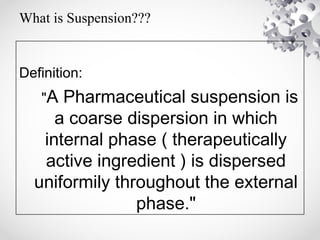 What is Suspension???
Definition:
"A Pharmaceutical suspension is
a coarse dispersion in which
internal phase ( therapeutically
active ingredient ) is dispersed
uniformily throughout the external
phase."
 
