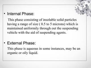 • Internal Phase:
This phase consisting of insoluble solid particles
having a range of size ( 0.5 to 5 microns) which is
maintained uniformily through out the suspending
vehicle with the aid of suspending agents.
• External Phase:
This phase is aqueous in some instances, may be an
organic or oily liquid.
 
