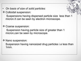 • On basis of size of solid particles:
 Colloidal suspension:
Suspensions having dispersed particle size less than 1
micron.It can be seen by electron microscope.
 Coarse suspension:
Suspension having particle size of greater than 1
micron,can be seen by microscope.
 Nano suspension:
Suspension having nanosized drug particles i.e less than
1mm.
 