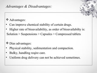 Advantages & Disadvantages:
 Advantages:
• Can improve chemical stability of certain drugs.
• Higher rate of bioavailability, as order of bioavailabilty is:
Solution > Suspensions > Capsules > Compressed tablets
 Dias advantages:
• Physical stability, sedimentation and compaction.
• Bulky, handling reqire care.
• Uniform drug delivery can not be achieved sometimes.
 