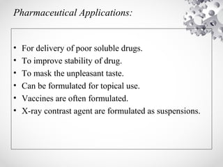 Pharmaceutical Applications:
• For delivery of poor soluble drugs.
• To improve stability of drug.
• To mask the unpleasant taste.
• Can be formulated for topical use.
• Vaccines are often formulated.
• X-ray contrast agent are formulated as suspensions.
 