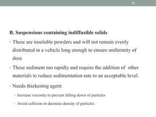 B. Suspensions containing indiffusible solids
• These are insoluble powders and will not remain evenly
distributed in a vehicle long enough to ensure uniformity of
dose
• These sediment too rapidly and require the addition of other
materials to reduce sedimentation rate to an acceptable level.
• Needs thickening agent:
• Increase viscosity to prevent falling down of particles
• Avoid collision or decrease density of particles
11
 