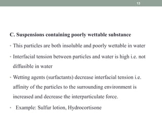 C. Suspensions containing poorly wettable substance
• This particles are both insoluble and poorly wettable in water
• Interfacial tension between particles and water is high i.e. not
diffusible in water
• Wetting agents (surfactants) decrease interfacial tension i.e.
affinity of the particles to the surrounding environment is
increased and decrease the interparticulate force.
• Example: Sulfur lotion, Hydrocortisone
13
 