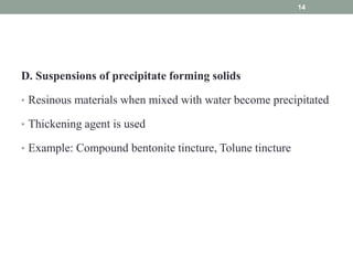 D. Suspensions of precipitate forming solids
• Resinous materials when mixed with water become precipitated
• Thickening agent is used
• Example: Compound bentonite tincture, Tolune tincture
14
 