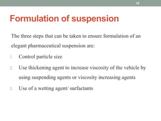 Formulation of suspension
The three steps that can be taken to ensure formulation of an
elegant pharmaceutical suspension are:
1. Control particle size
2. Use thickening agent to increase viscosity of the vehicle by
using suspending agents or viscosity increasing agents
3. Use of a wetting agent/ surfactants
15
 