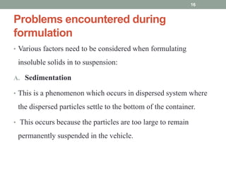 Problems encountered during
formulation
• Various factors need to be considered when formulating
insoluble solids in to suspension:
A. Sedimentation
• This is a phenomenon which occurs in dispersed system where
the dispersed particles settle to the bottom of the container.
• This occurs because the particles are too large to remain
permanently suspended in the vehicle.
16
 