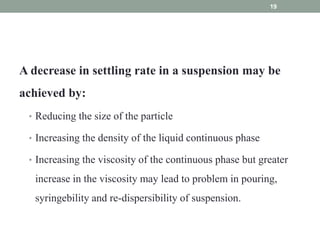 A decrease in settling rate in a suspension may be
achieved by:
• Reducing the size of the particle
• Increasing the density of the liquid continuous phase
• Increasing the viscosity of the continuous phase but greater
increase in the viscosity may lead to problem in pouring,
syringebility and re-dispersibility of suspension.
19
 