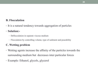 B. Flocculation
• It is a natural tendency towards aggregation of particles
• Solution:-
• Deflocculation in separate viscous medium
• Flocculation by controlling volume, type of sediment and pourability
C. Wetting problem
• Wetting agents increase the affinity of the particles towards the
surrounding medium but decreases inter particular forces
• Example: Ethanol, glycols, glycerol
20
 